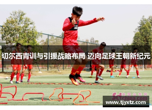 切尔西青训与引援战略布局 迈向足球王朝新纪元