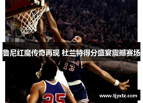 鲁尼红魔传奇再现 杜兰特得分盛宴震撼赛场