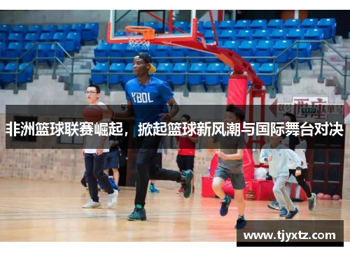 非洲篮球联赛崛起，掀起篮球新风潮与国际舞台对决